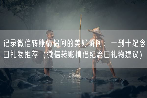 记录微信转账情侣间的美好瞬间：一到十纪念日礼物推荐（微信转账情侣纪念日礼物建议）(图1)