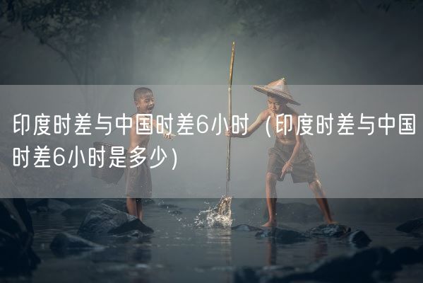印度时差与中国时差6小时（印度时差与中国时差6小时是多少）(图1)