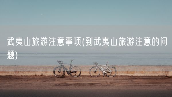 武夷山旅游注意事项(到武夷山旅游注意的问题)(图1) 武夷山旅游注意事项(到武夷山旅游注意的问题)(图1)