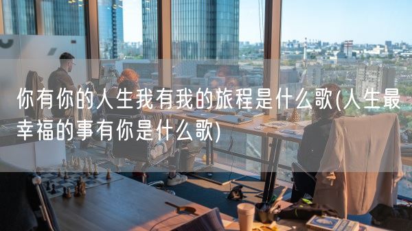 你有你的人生我有我的旅程是什么歌(人生最幸福的事有你是什么歌)(图1)