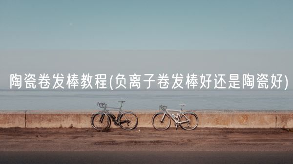 陶瓷卷发棒教程(负离子卷发棒好还是陶瓷好)(图1) 陶瓷卷发棒教程(负离子卷发棒好还是陶瓷好)(图1)