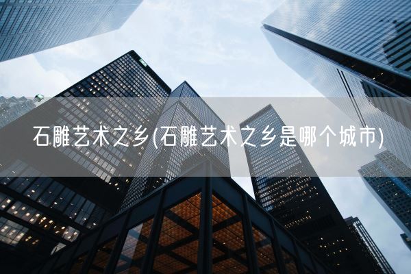 石雕艺术之乡(石雕艺术之乡是哪个城市)(图1)