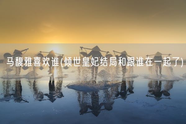 马馥雅喜欢谁(倾世皇妃结局和跟谁在一起了)(图1)