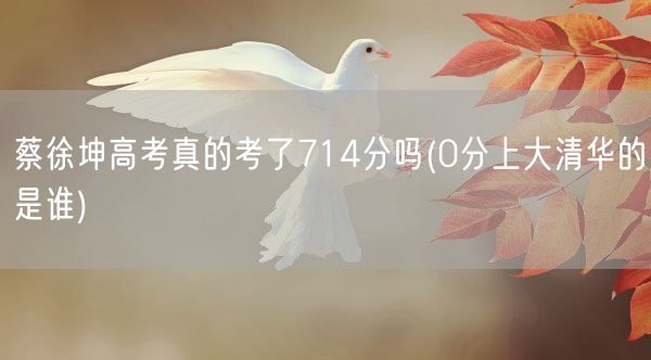 蔡徐坤高考真的考了714分吗(0分上大清华的是谁)(图1) 蔡徐坤高考真的考了714分吗(0分上大清华的是谁)(图1)
