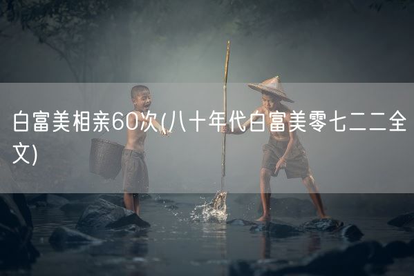 白富美相亲60次(八十年代白富美零七二二全文)(图1) 白富美相亲60次(八十年代白富美零七二二全文)(图1)