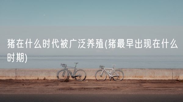 猪在什么时代被广泛养殖(猪最早出现在什么时期)(图1) 猪在什么时代被广泛养殖(猪最早出现在什么时期)(图1)