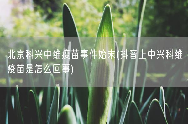 北京科兴中维疫苗事件始末(抖音上中兴科维疫苗是怎么回事)(图1) 北京科兴中维疫苗事件始末(抖音上中兴科维疫苗是怎么回事)(图1)