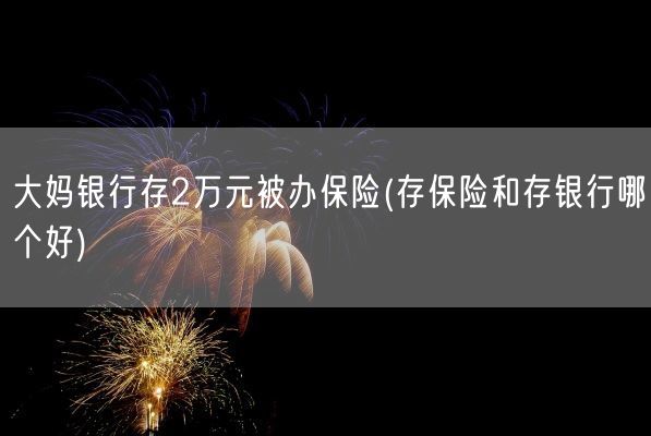 大妈银行存2万元被办保险(存保险和存银行哪个好)(图1) 大妈银行存2万元被办保险(存保险和存银行哪个好)(图1)