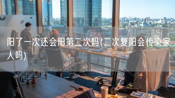 阳了一次还会阳第二次吗(二次复阳会传染家人吗)(图1) 阳了一次还会阳第二次吗(二次复阳会传染家人吗)(图1)