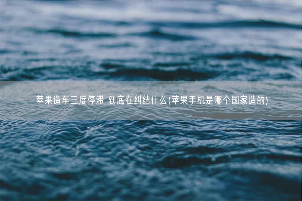 苹果造车三度停滞 到底在纠结什么(苹果手机是哪个国家造的)(图1) 苹果造车三度停滞 到底在纠结什么(苹果手机是哪个国家造的)(图1)