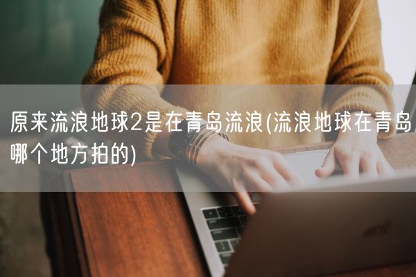 原来流浪地球2是在青岛流浪(流浪地球在青岛哪个地方拍的)(图1) 原来流浪地球2是在青岛流浪(流浪地球在青岛哪个地方拍的)(图1)
