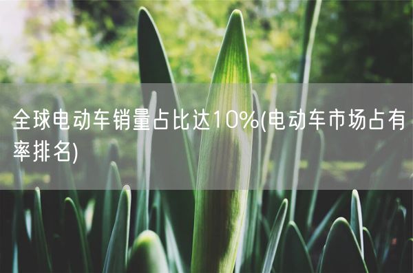 全球电动车销量占比达10%(电动车市场占有率排名)(图1) 全球电动车销量占比达10%(电动车市场占有率排名)(图1)
