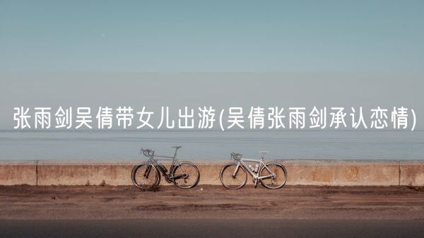 张雨剑吴倩带女儿出游(吴倩张雨剑承认恋情)(图1) 张雨剑吴倩带女儿出游(吴倩张雨剑承认恋情)(图1)