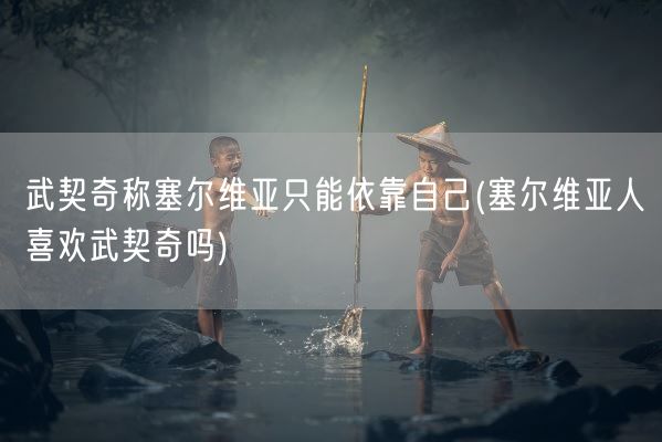 武契奇称塞尔维亚只能依靠自己(塞尔维亚人喜欢武契奇吗)(图1) 武契奇称塞尔维亚只能依靠自己(塞尔维亚人喜欢武契奇吗)(图1)