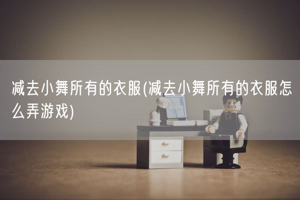 减去小舞所有的衣服(减去小舞所有的衣服怎么弄游戏)(图1)