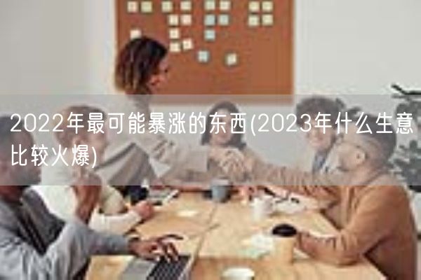 2022年最可能暴涨的东西(2023年什么生意比较火爆)(图1) 2022年最可能暴涨的东西(2023年什么生意比较火爆)(图1)