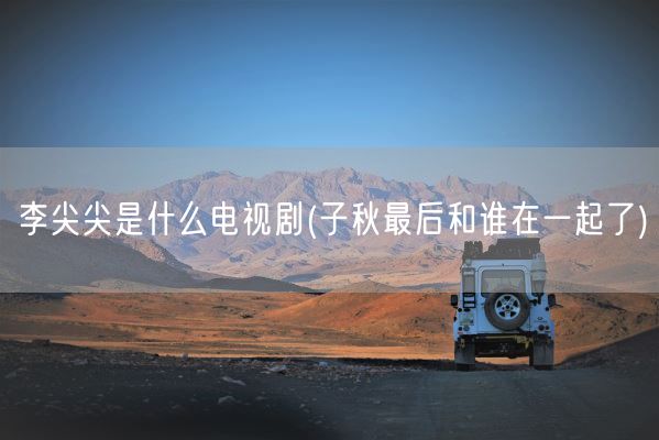 李尖尖是什么电视剧(子秋最后和谁在一起了)(图1)