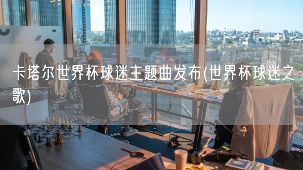 卡塔尔世界杯球迷主题曲发布(世界杯球迷之歌)(图1) 卡塔尔世界杯球迷主题曲发布(世界杯球迷之歌)(图1)