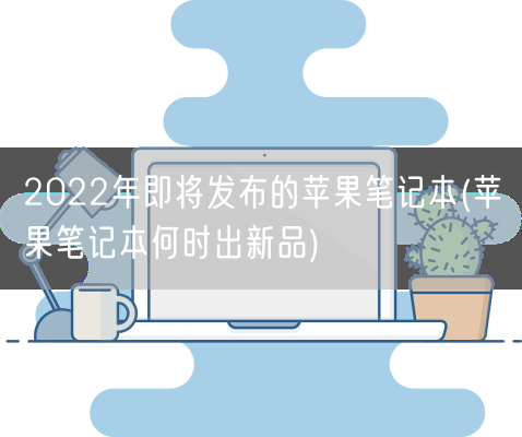 2022年即将发布的苹果笔记本(苹果笔记本何时出新品)(图1) 2022年即将发布的苹果笔记本(苹果笔记本何时出新品)(图1)