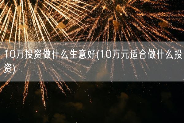 10万投资做什么生意好(10万元适合做什么投资)(图1) 10万投资做什么生意好(10万元适合做什么投资)(图1)