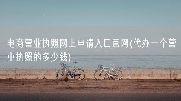 电商营业执照网上申请入口官网(代办一个营业执照的多少钱)(图1) 电商营业执照网上申请入口官网(代办一个营业执照的多少钱)(图1)