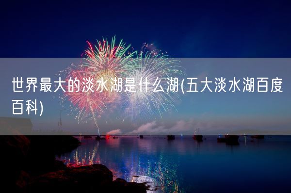 世界最大的淡水湖是什么湖(五大淡水湖百度百科)(图1) 世界最大的淡水湖是什么湖(五大淡水湖百度百科)(图1)