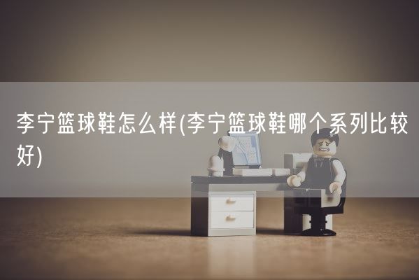 李宁篮球鞋怎么样(李宁篮球鞋哪个系列比较好)(图1)