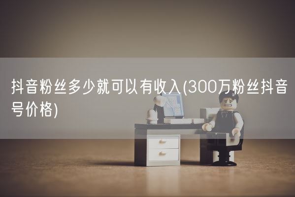 抖音粉丝多少就可以有收入(300万粉丝抖音号价格)(图1)