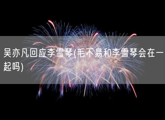 吴亦凡回应李雪琴(毛不易和李雪琴会在一起吗)(图1) 吴亦凡回应李雪琴(毛不易和李雪琴会在一起吗)(图1)