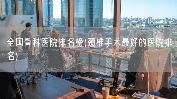 全国骨科医院排名榜(颈椎手术最好的医院排名)(图1) 全国骨科医院排名榜(颈椎手术最好的医院排名)(图1)