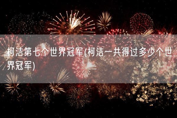 柯洁第七个世界冠军(柯洁一共得过多少个世界冠军)(图1)