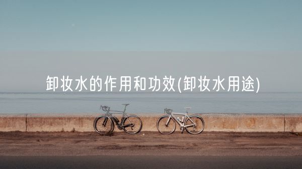 卸妆水的作用和功效(卸妆水用途)(图1)