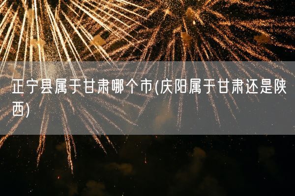 正宁县属于甘肃哪个市(庆阳属于甘肃还是陕西)(图1)