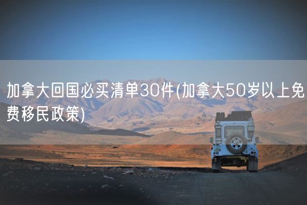 加拿大回国必买清单30件(加拿大50岁以上免费移民政策)(图1) 加拿大回国必买清单30件(加拿大50岁以上免费移民政策)(图1)