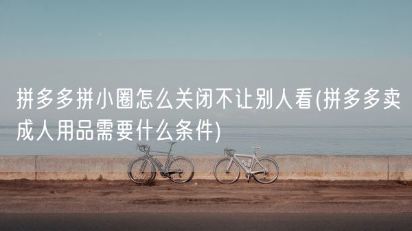 拼多多拼小圈怎么关闭不让别人看(拼多多卖成人用品需要什么条件)(图1)