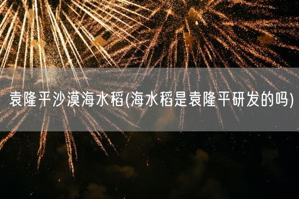 袁隆平沙漠海水稻(海水稻是袁隆平研发的吗)(图1)