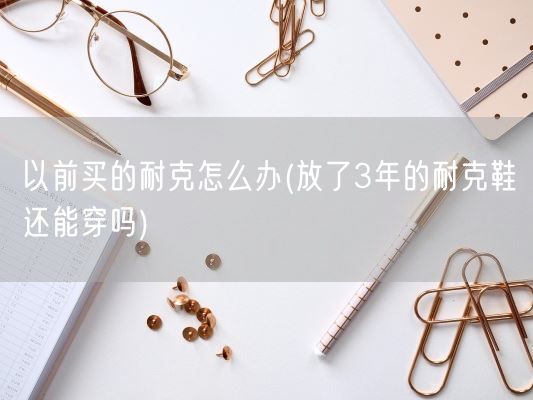 以前买的耐克怎么办(放了3年的耐克鞋还能穿吗)(图1)