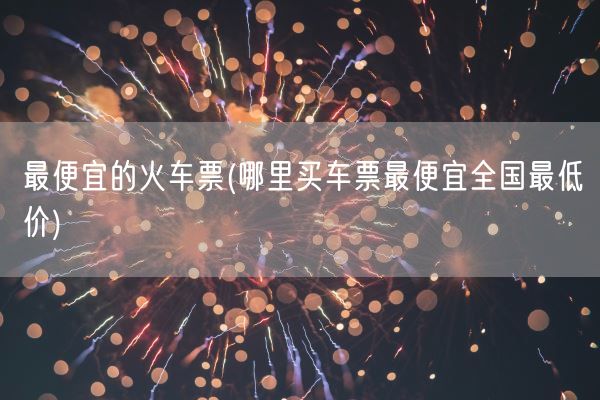 最便宜的火车票(哪里买车票最便宜全国最低价)(图1) 最便宜的火车票(哪里买车票最便宜全国最低价)(图1)