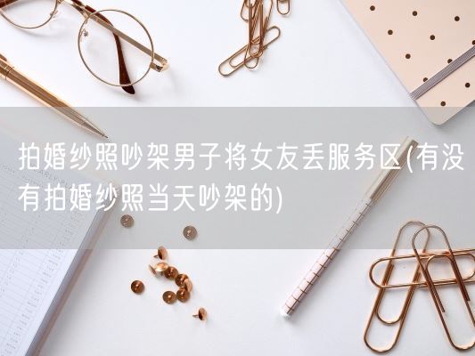 拍婚纱照吵架男子将女友丢服务区(有没有拍婚纱照当天吵架的)(图1) 拍婚纱照吵架男子将女友丢服务区(有没有拍婚纱照当天吵架的)(图1)