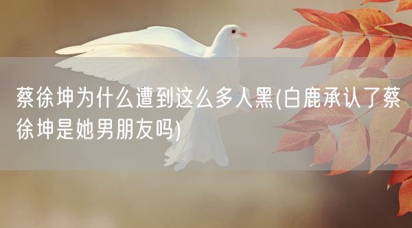 蔡徐坤为什么遭到这么多人黑(白鹿承认了蔡徐坤是她男朋友吗)(图1) 蔡徐坤为什么遭到这么多人黑(白鹿承认了蔡徐坤是她男朋友吗)(图1)