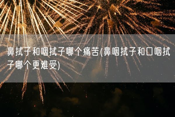鼻拭子和咽拭子哪个痛苦(鼻咽拭子和口咽拭子哪个更难受)(图1) 鼻拭子和咽拭子哪个痛苦(鼻咽拭子和口咽拭子哪个更难受)(图1)