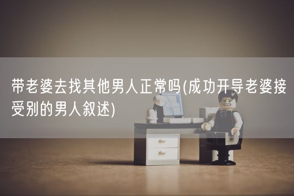 带老婆去找其他男人正常吗(成功开导老婆接受别的男人叙述)(图1) 带老婆去找其他男人正常吗(成功开导老婆接受别的男人叙述)(图1)