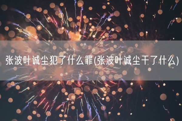 张波叶诚尘犯了什么罪(张波叶诚尘干了什么)(图1)