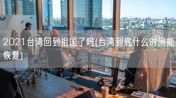 2021台湾回到祖国了吗(台湾到底什么时间能恢复)(图1) 2021台湾回到祖国了吗(台湾到底什么时间能恢复)(图1)