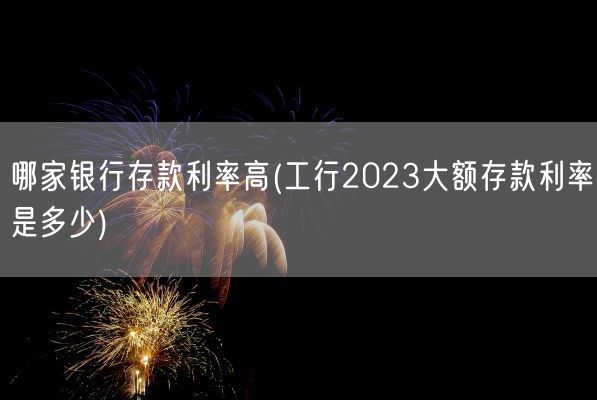 哪家银行存款利率高(工行2023大额存款利率是多少)(图1)