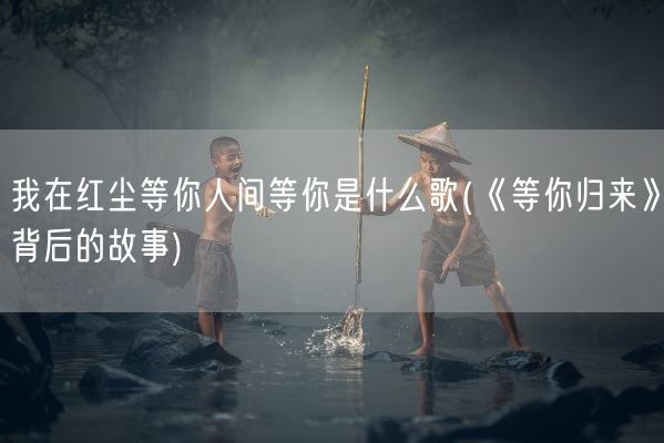 我在红尘等你人间等你是什么歌(《等你归来》背后的故事)(图1) 我在红尘等你人间等你是什么歌(《等你归来》背后的故事)(图1)