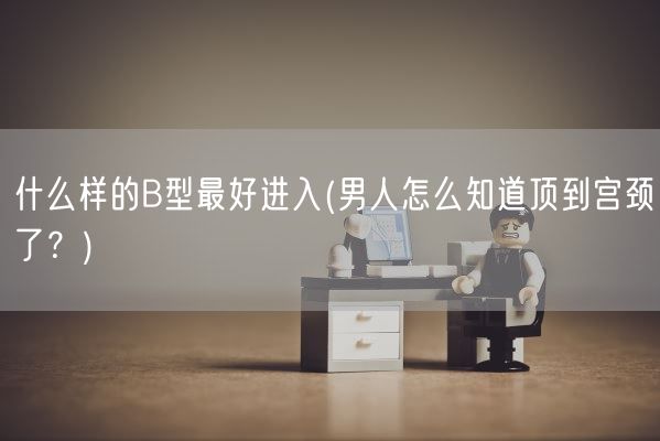 什么样的B型最好进入(男人怎么知道顶到宫颈了?)(图1) 什么样的B型最好进入(男人怎么知道顶到宫颈了?)(图1)