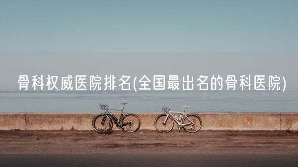 骨科权威医院排名(全国最出名的骨科医院)(图1) 骨科权威医院排名(全国最出名的骨科医院)(图1)