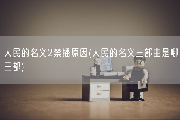 人民的名义2禁播原因(人民的名义三部曲是哪三部)(图1)