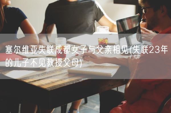 塞尔维亚失联成都女子与父亲相见(失联23年的儿子不见教授父母)(图1) 塞尔维亚失联成都女子与父亲相见(失联23年的儿子不见教授父母)(图1)